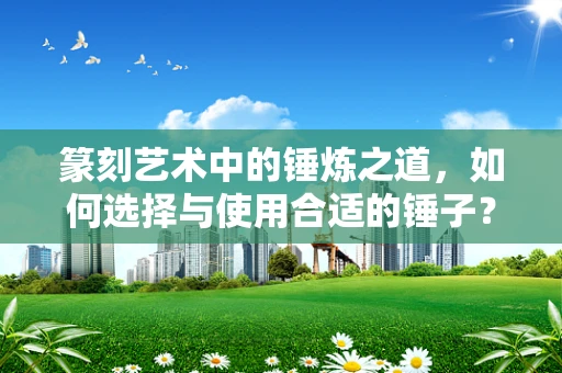 篆刻艺术中的锤炼之道，如何选择与使用合适的锤子？