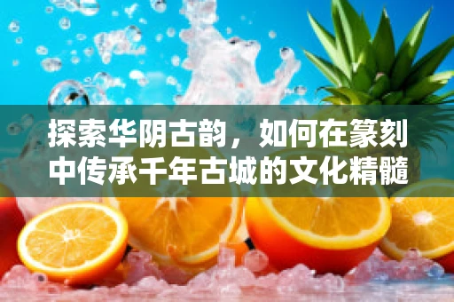 探索华阴古韵，如何在篆刻中传承千年古城的文化精髓？