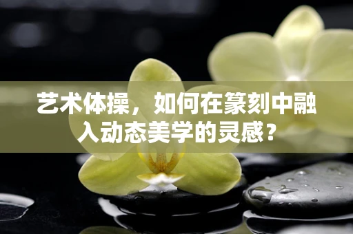 艺术体操，如何在篆刻中融入动态美学的灵感？