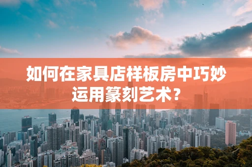 如何在家具店样板房中巧妙运用篆刻艺术？