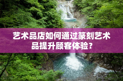 艺术品店如何通过篆刻艺术品提升顾客体验？