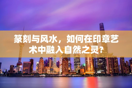 篆刻与风水，如何在印章艺术中融入自然之灵？