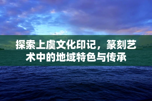 探索上虞文化印记，篆刻艺术中的地域特色与传承