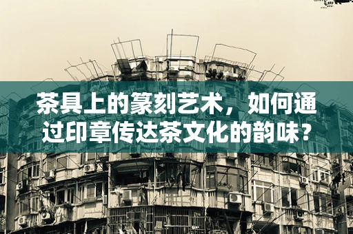 茶具上的篆刻艺术，如何通过印章传达茶文化的韵味？