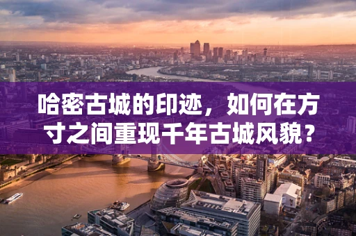 哈密古城的印迹，如何在方寸之间重现千年古城风貌？