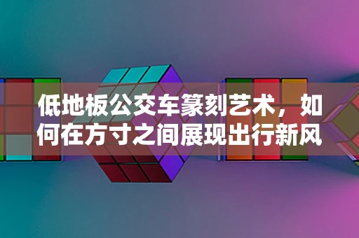 低地板公交车篆刻艺术，如何在方寸之间展现出行新风尚？
