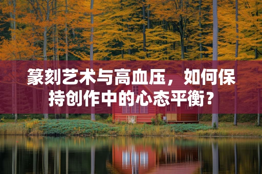 篆刻艺术与高血压，如何保持创作中的心态平衡？