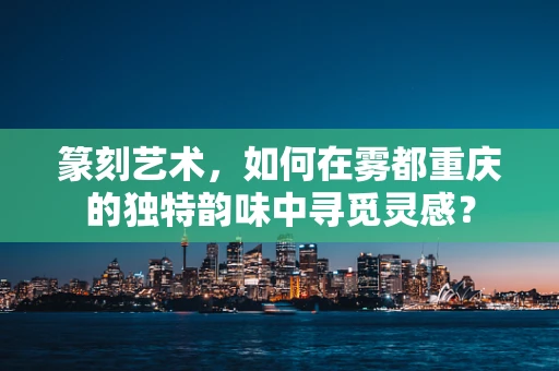 篆刻艺术，如何在雾都重庆的独特韵味中寻觅灵感？