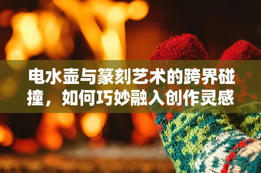 电水壶与篆刻艺术的跨界碰撞，如何巧妙融入创作灵感？