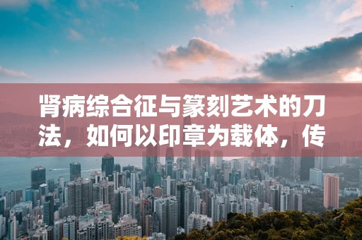 肾病综合征与篆刻艺术的刀法，如何以印章为载体，传递生命的‘轻与重’？