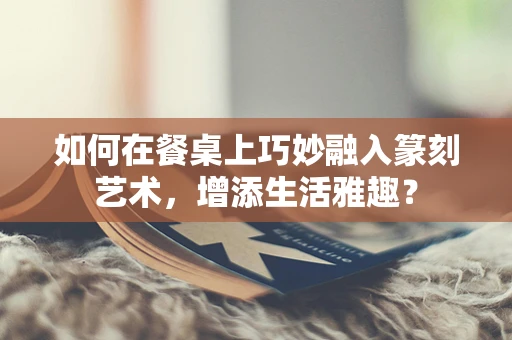 如何在餐桌上巧妙融入篆刻艺术，增添生活雅趣？