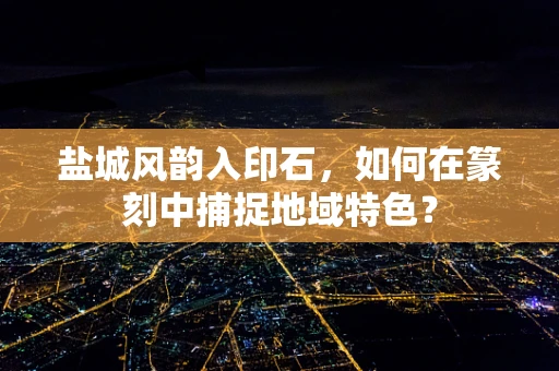 盐城风韵入印石，如何在篆刻中捕捉地域特色？