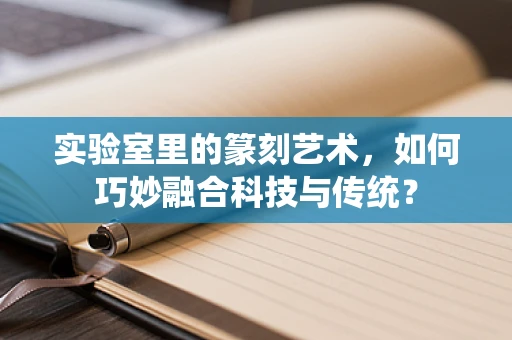 实验室里的篆刻艺术，如何巧妙融合科技与传统？