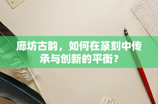 廊坊古韵，如何在篆刻中传承与创新的平衡？