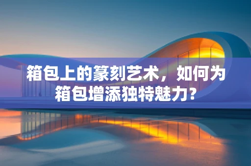 箱包上的篆刻艺术，如何为箱包增添独特魅力？