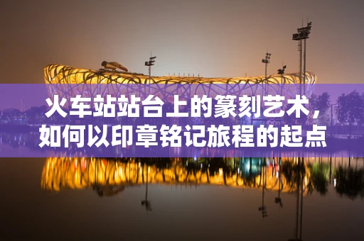 火车站站台上的篆刻艺术，如何以印章铭记旅程的起点？