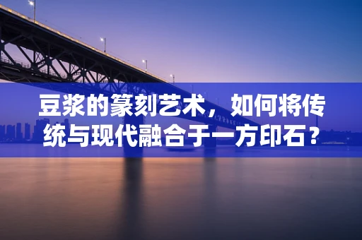 豆浆的篆刻艺术，如何将传统与现代融合于一方印石？