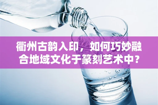 衢州古韵入印，如何巧妙融合地域文化于篆刻艺术中？