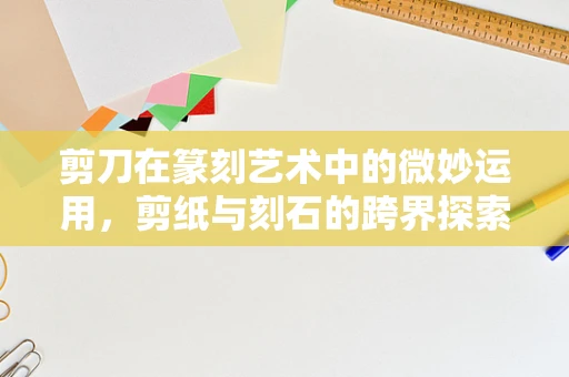 剪刀在篆刻艺术中的微妙运用，剪纸与刻石的跨界探索