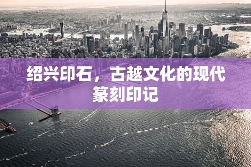 绍兴印石，古越文化的现代篆刻印记