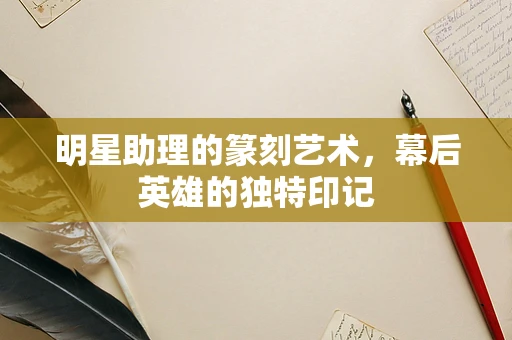 明星助理的篆刻艺术，幕后英雄的独特印记