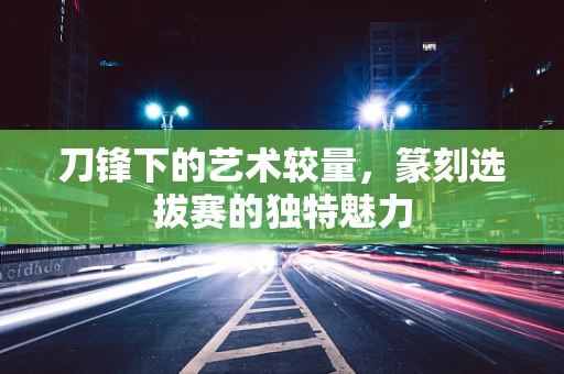 刀锋下的艺术较量，篆刻选拔赛的独特魅力