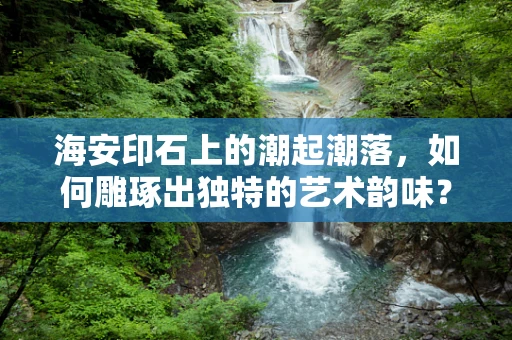 海安印石上的潮起潮落，如何雕琢出独特的艺术韵味？