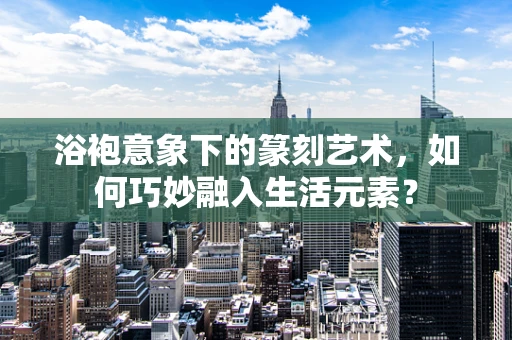 浴袍意象下的篆刻艺术，如何巧妙融入生活元素？