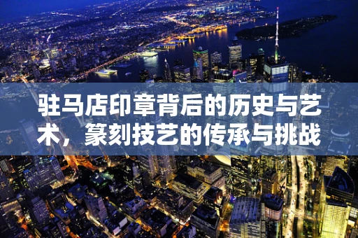 驻马店印章背后的历史与艺术，篆刻技艺的传承与挑战