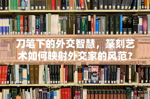 刀笔下的外交智慧，篆刻艺术如何映射外交家的风范？