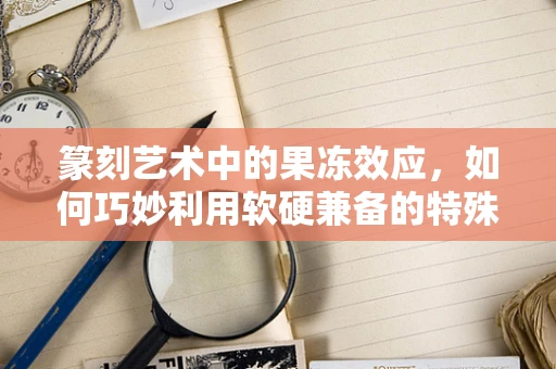 篆刻艺术中的果冻效应，如何巧妙利用软硬兼备的特殊材料？