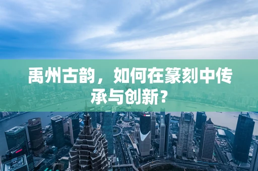 禹州古韵，如何在篆刻中传承与创新？