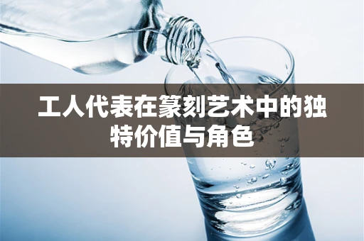 工人代表在篆刻艺术中的独特价值与角色