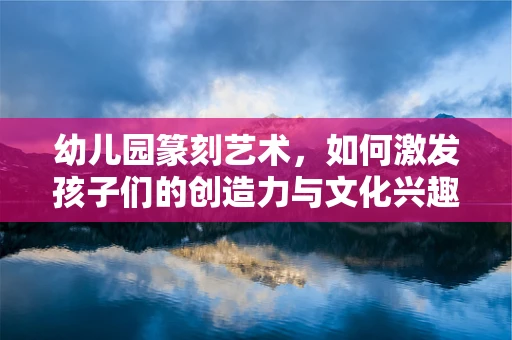 幼儿园篆刻艺术，如何激发孩子们的创造力与文化兴趣？