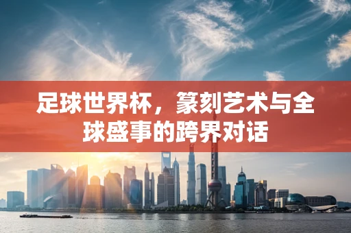 足球世界杯，篆刻艺术与全球盛事的跨界对话