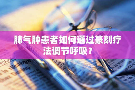 肺气肿患者如何通过篆刻疗法调节呼吸？