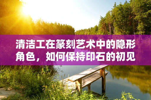 清洁工在篆刻艺术中的隐形角色，如何保持印石的初见之美？