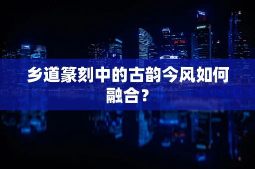 乡道篆刻中的古韵今风如何融合？