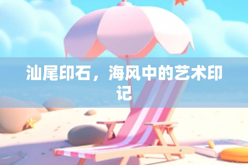 汕尾印石，海风中的艺术印记