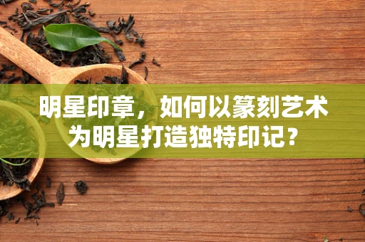 明星印章，如何以篆刻艺术为明星打造独特印记？