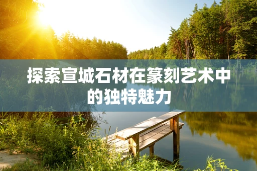 探索宣城石材在篆刻艺术中的独特魅力