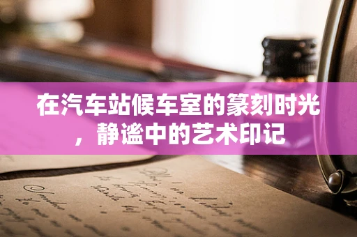 在汽车站候车室的篆刻时光，静谧中的艺术印记