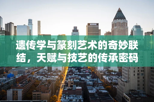 遗传学与篆刻艺术的奇妙联结，天赋与技艺的传承密码