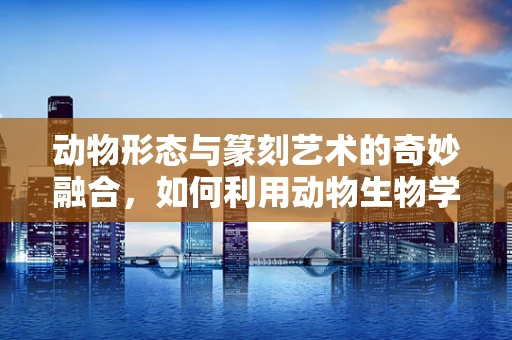 动物形态与篆刻艺术的奇妙融合，如何利用动物生物学知识提升篆刻作品的生命力？