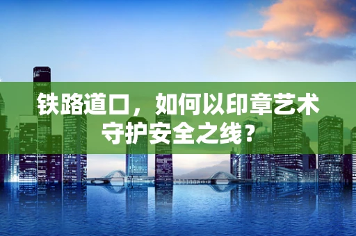铁路道口，如何以印章艺术守护安全之线？