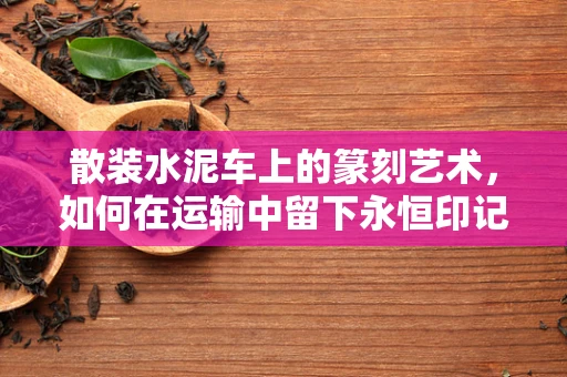 散装水泥车上的篆刻艺术，如何在运输中留下永恒印记？