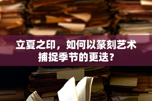 立夏之印，如何以篆刻艺术捕捉季节的更迭？