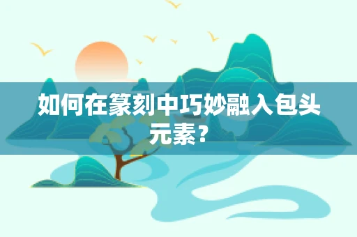 如何在篆刻中巧妙融入包头元素？