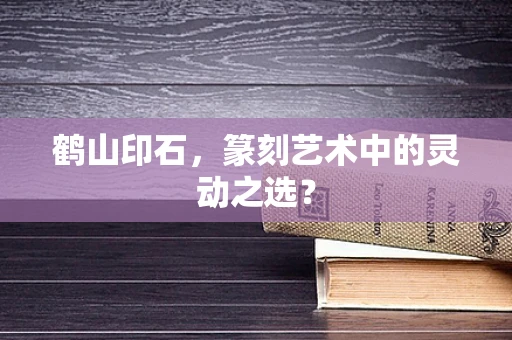 鹤山印石，篆刻艺术中的灵动之选？