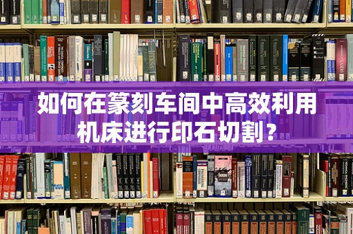 如何在篆刻车间中高效利用机床进行印石切割？